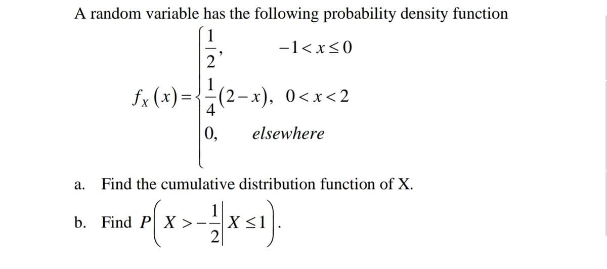 A random variable has the following probability density function
1
-1< x<0
2
fx (x)={÷(2-x), 0<x<2
4
0,
elsewhere
а.
Find the cumulative distribution function of X.
b. Find P X >
1
X <1
