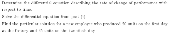 Determine the differential equation describing the rate of change of performance with
respect to time.
Solve the differential equation from part (i).
Find the particular solution for a new employee who produced 20 units on the first day
at the factory and 35 units on the twentieth day.
