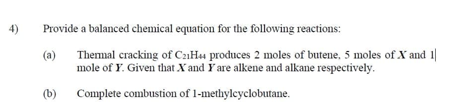 4)
Provide a balanced chemical equation for the following reactions:
Thermal cracking of C21H44 produces 2 moles of butene, 5 moles of X and 1
mole of Y. Given that X and Y are alkene and alkane respectively.
(a)
(b)
Complete combustion of 1-methylcyclobutane.
