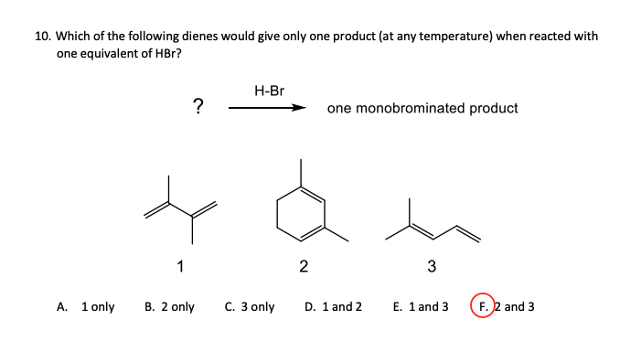 10. Which of the following dienes would give only one product (at any temperature) when reacted with
one equivalent of HBr?
A. 1 only
1
?
B. 2 only
H-Br
C. 3 only
2
one monobrominated product
D. 1 and 2
3
E. 1 and 3
F. 2 and 3