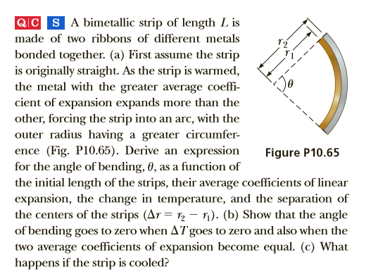 QC SA bimetallic strip of length L is
made of two ribbons of different metals
bonded together. (a) First assume the strip
is originally straight. As the strip is warmed,
the metal with the greater average coeffi-
cient of expansion expands more than the
other, forcing the strip into an arc, with the
outer radius having a greater circumfer-
ence (Fig. P10.65). Derive an expression
for the angle of bending, 0, as a function of
the initial length of the strips, their average coefficients of linear
expansion, the change in temperature, and the separation of
the centers of the strips (Ar = r2 – n). (b) Show that the angle
of bending goes to zero when ATgoes to zero and also when the
two average coefficients of expansion become equal. (c) What
happens if the strip is cooled?
Figure P10.65
