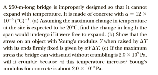 A 250-m-long bridge is improperly designed so that it cannot
expand with temperature. It is made of concrete with a = 12 ×
10-° (°C)~'. (a) Assuming the maximum change in temperature
at the site is expected to be 20°C, find the change in length the
span would undergo if it were free to expand. (b) Show that the
stress on an object with Young's modulus Y when raised by AT
with its ends firmly fixed is given by «YAT. (c) If the maximum
stress the bridge can withstand without crumbling is 2.0 x 107 Pa,
will it crumble because of this temperature increase? Young's
modulus for concrete is about 2.0 × 101º Pa.
