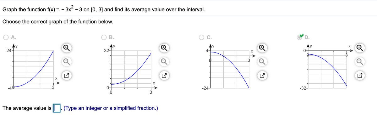 Graph the function f(x) = - 3x - 3 on [0, 3] and find its average value over the interval.
Choose the correct graph of the function below.
O A.
В.
Ay
24-
Ay
32-
Ny
4-
Ay
0-
X
-4-0
0-
-24-
-32-
The average value is || | (Type an integer or a simplified fraction.)

