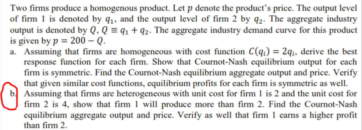 Two firms produce a homogenous product. Let p denote the product's price. The output level
of firm 1 is denoted by q1, and the output level of firm 2 by q2. The aggregate industry
output is denoted by Q, Q = q1 + q2. The aggregate industry demand curve for this product
is given by p = 200 – Q.
a. Assuming that firms are homogeneous with cost function C(qi) = 2qi, derive the best
response function for each firm. Show that Cournot-Nash equilibrium output for each
firm is symmetric. Find the Cournot-Nash equilibrium aggregate output and price. Verify
that given similar cost functions, equilibrium profits for each firm is symmetric as well.
Assuming that firms are heterogeneous with unit cost for firm 1 is 2 and the unit cost for
firm 2 is 4, show that firm 1 will produce more than firm 2. Find the Cournot-Nash
equilibrium aggregate output and price. Verify as well that firm 1 earns a higher profit
than firm 2.
