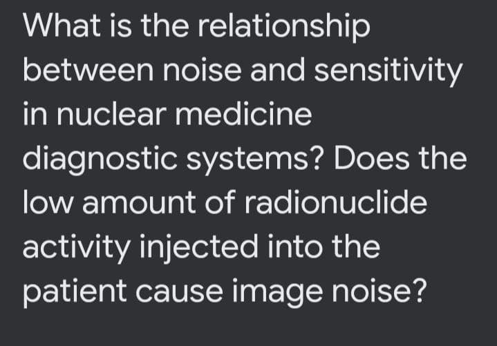 What is the relationship
between noise and sensitivity
in nuclear medicine
diagnostic systems? Does the
low amount of radionuclide
activity injected into the
patient cause image noise?
