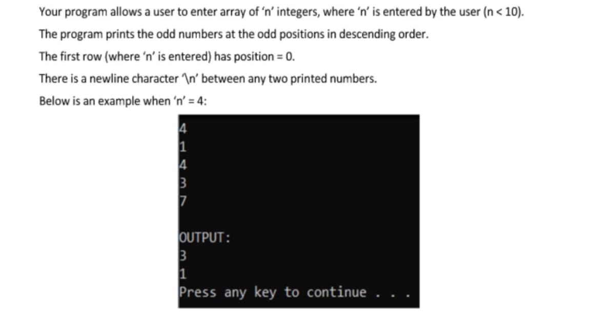 Your program allows a user to enter array of 'n’ integers, where 'n' is entered by the user (n< 10).
The program prints the odd numbers at the odd positions in descending order.
The first row (where 'n' is entered) has position = 0.
There is a newline character \n' between any two printed numbers.
Below is an example when 'n' = 4:
1
7
OUTPUT:
Press any key to continue
