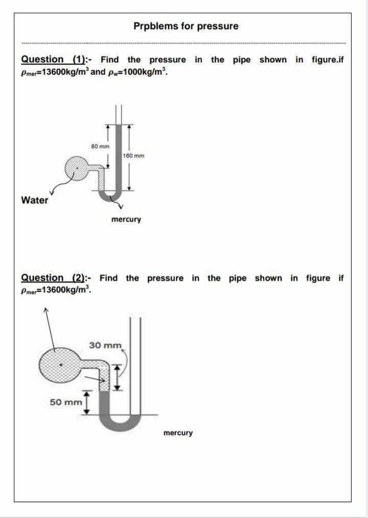Prpblems for pressure
Question (1):- Find the pressure in the pipe shown in figure.if
Pmer=13600kg/mand pw=1000kg/m'.
80 mm
160 mm
Water
mercury
Question (2):- Find the pressure in the pipe shown in figure if
Pmer=13600kg/m'.
30 mm
50 mm
mercury
