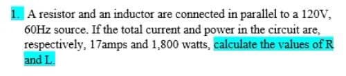 |A resistor and an inductor are connected in parallel to a 120V,
60HZ source. If the total current and power in the circuit are,
respectively, 17amps and 1,800 watts, calculate the values of R
and L.
