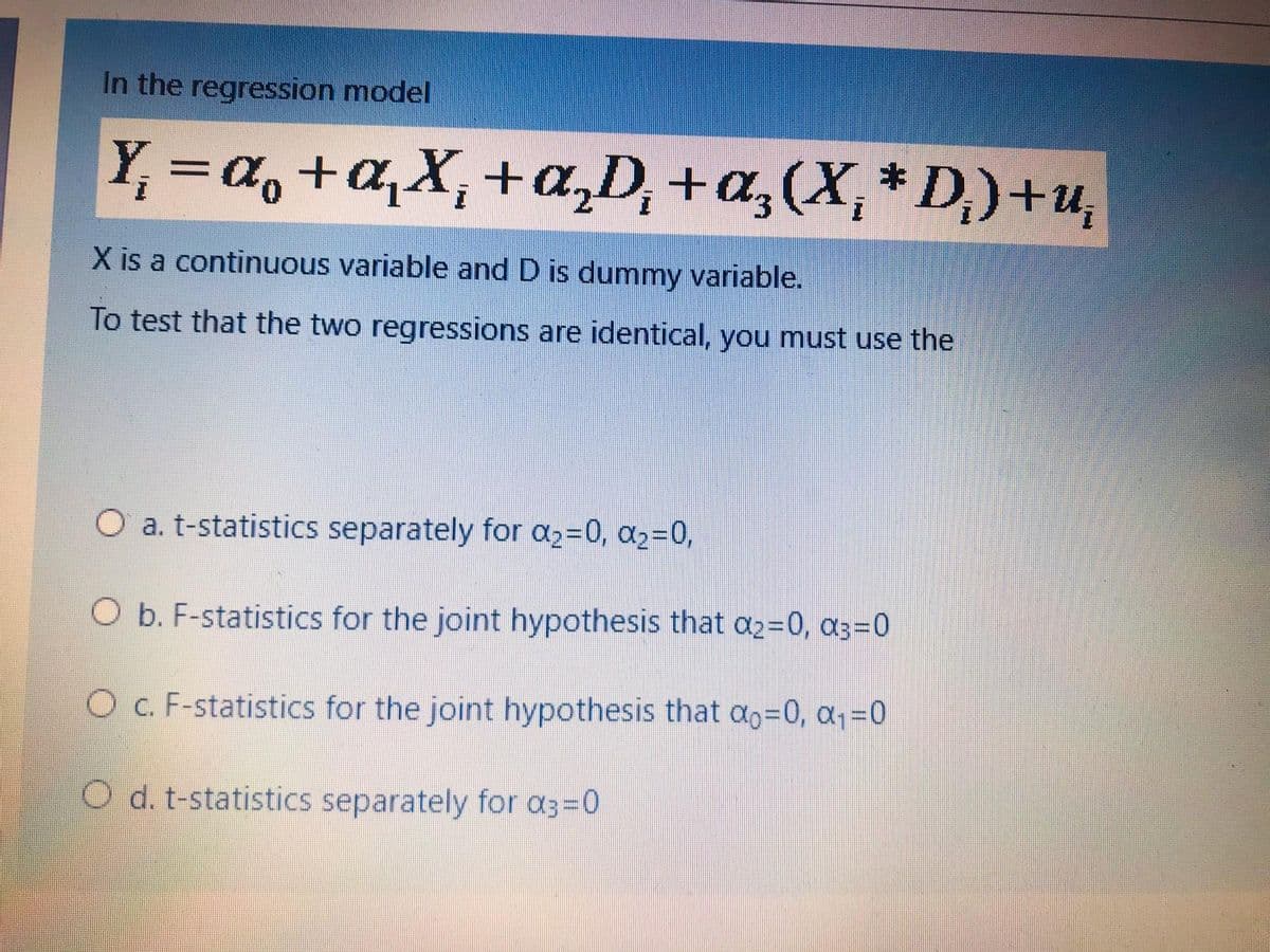 In the regression model
Y, =a,+a,X,+a,D,
+a;(X,* D,)+u,
X is a continuous variable and D is dummy variable.
To test that the two regressions are identical, you must use the
O a. t-statistics separately for a2=0, a2=0,
O b. F-statistics for the joint hypothesis that a2=0, a3=0
O c. F-statistics for the joint hypothesis that ao=0, a=0
O d. t-statistics separately for a3=0
