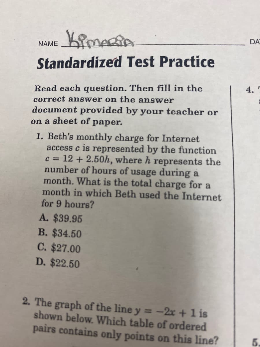 DA
NAME
Standardized Test Practice
4.
Read each question. Then fill in the
correct answer on the an swer
document provided by your teacher or
on a sheet of paper.
1. Beth's monthly charge for Internet
access c is represented by the function
c = 12 + 2.50h, where h represents the
number of hours of usage during a
month. What is the total charge for a
month in which Beth used the Internet
for 9 hours?
A. $39.95
B. $34.50
C. $27.00
D. $22.50
2. The graph of the line y = -2x +1 is
shown below. Which table of ordered
pairs contains only points on this line?
