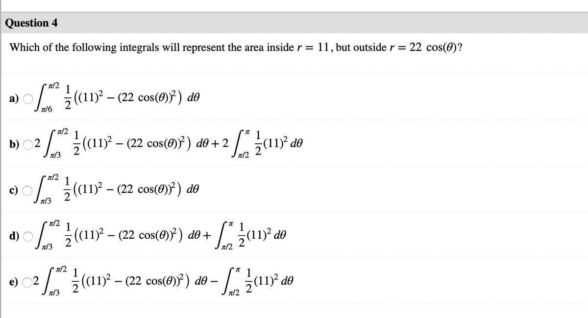 Question 4
Which of the following integrals will represent the area inside r = 11, but outside r = 22 cos(0)?
T/2
(a1? - (22 cos()}) d®
a)
T/6
T/2
b) O
2/ (11 - (22 cos(4)}) dð + 2
1)² d®
T/3
T/2
( - (2 cos(0)³) ao
n/3
n/2
(1 - (22 cos()²) do +
d)
do
T/3
T/2
n/2
(1 -(2 cos(0)) do
e) 02
T/3
T/2
