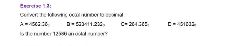 Exercise 1.3:
Convert the following octal number to decimal:
A = 4562.363
B = 523411.2328
C= 264.3658
D = 4516328
Is the number 12586 an octal number?
