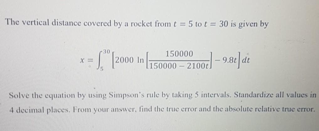 The vertical distance covered by a rocket from t 5 tot= 30 is given by
-30
150000
1 2000 In 150000 - 2100 - 9.84 dt
Solve the equation by using Simpson's rule by taking 5 intervals. Standardize all values in
4 decimal places. From your answer, find the true error and the absolute relative true error.
