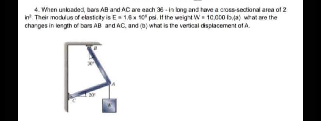 4. When unloaded, bars AB and AC are each 36 - in long and have a cross-sectional area of 2
in?. Their modulus of elasticity is E = 1.6 x 10° psi. If the weight W = 10,000 lb.(a) what are the
changes in length of bars AB and AC, and (b) what is the vertical displacement of A.
30
20
