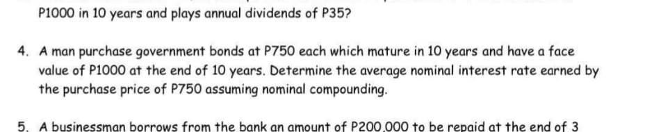 P1000 in 10 years and plays annual dividends of P35?
4. A man purchase government bonds at P750 each which mature in 10 years and have a face
value of P1000 at the end of 10 years. Determine the average nominal interest rate earned by
the purchase price of P750 assuming nominal compounding.
5. A businessman borrows from the bank an amount of P200,000 to be repaid at the end of 3
