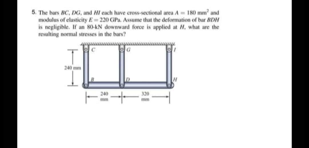 5. The bars BC, DG, and HI each have cross-sectional area A = 180 mm and
modulus of elasticity E 220 GPa. Assume that the deformation of bar BDH
is negligible. If an 80-kN downward force is applied at H, what are the
resulting normal stresses in the bars?
OG
240 mm
240
320
mm
mm
