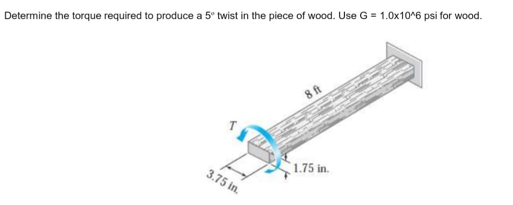 Determine the torque required to produce a 5° twist in the piece of wood. Use G = 1.0x10^6 psi for wood.
8 ft
1.75 in.
3.75 in.
