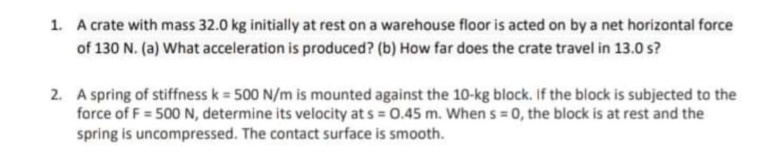1. A crate with mass 32.0 kg initially at rest on a warehouse floor is acted on by a net horizontal force
of 130 N. (a) What acceleration is produced? (b) How far does the crate travel in 13.0 s?
2. A spring of stiffness k = 500 N/m is mounted against the 10-kg block. If the block is subjected to the
force of F = 500N, determine its velocity at s = 0.45 m. When s = 0, the block is at rest and the
spring is uncompressed. The contact surface is smooth.
