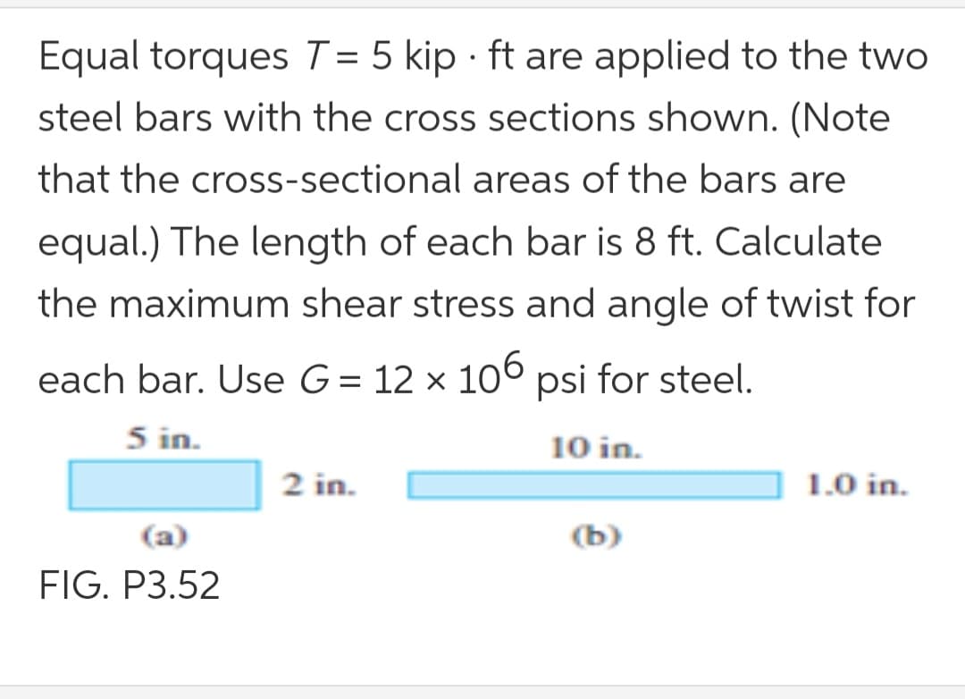 Equal torques T = 5 kip · ft are applied to the two
steel bars with the cross sections shown. (Note
that the cross-sectional areas of the bars are
equal.) The length of each bar is 8 ft. Calculate
the maximum shear stress and angle of twist for
each bar. Use G= 12 × 10° psi for steel.
5 in.
10 in.
2 in.
1.0 in.
(a)
(b)
FIG. P3.52
