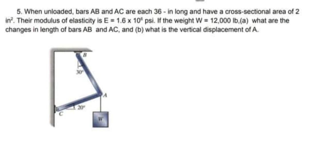 5. When unloaded, bars AB and AC are each 36 - in long and have a cross-sectional area of 2
in?. Their modulus of elasticity is E = 1.6 x 10° psi. If the weight W = 12,000 lb.(a) what are the
changes in length of bars AB and AC, and (b) what is the vertical displacement of A.
30
20
