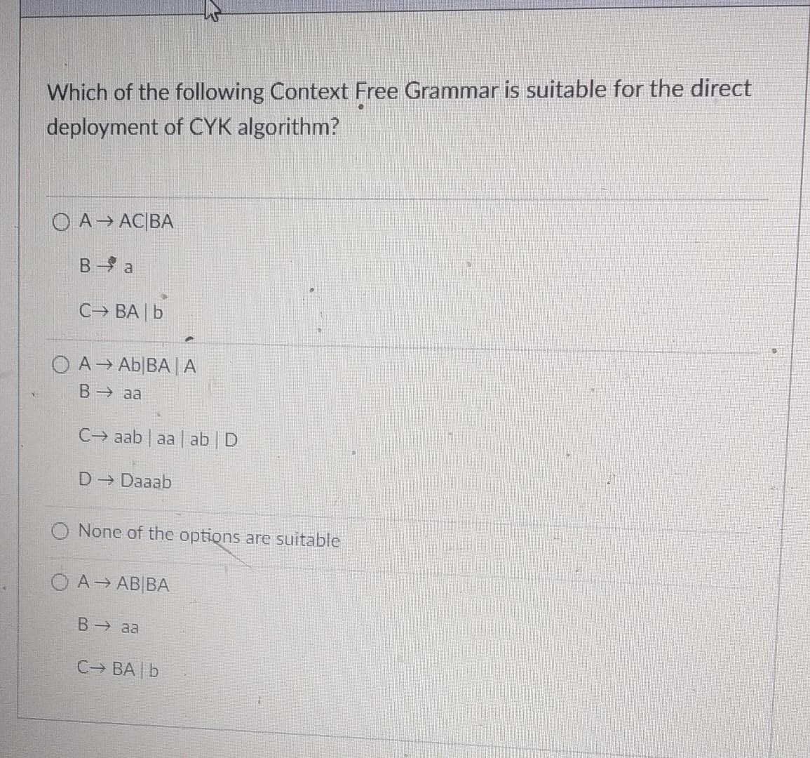 Which of the following Context Free Grammar is suitable for the direct
deployment of CYK algorithm?
O A→ AC|BA
B- a
C BA | b
O A Ab|BA|A
B aa
C→ aab | aa ab D
D- Daaab
None of the options are suitable
O A AB|BA
B aa
C BA b
