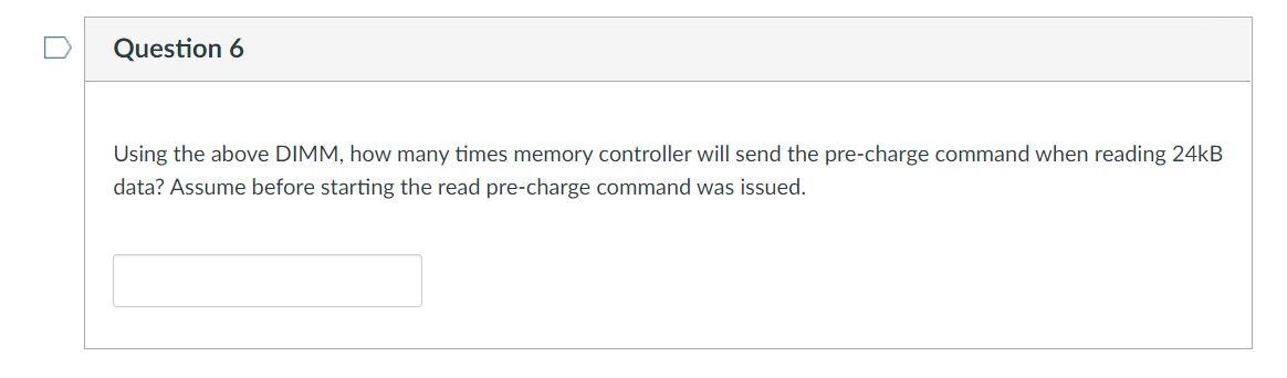 Question 6
Using the above DIMM, how many times memory controller will send the pre-charge command when reading 24KB
data? Assume before starting the read pre-charge command was issued.
