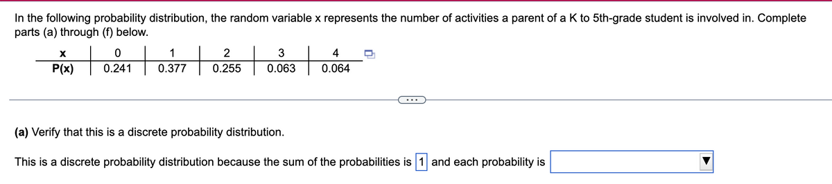 In the following probability distribution, the random variable x represents the number of activities a parent of a K to 5th-grade student is involved in. Complete
parts (a) through (f) below.
1
2
3
P(x)
0.241
0.377
0.255
0.063
0.064
...
(a) Verify that this is a discrete probability distribution.
This is a discrete probability distribution because the sum of the probabilities is 1 and each probability is

