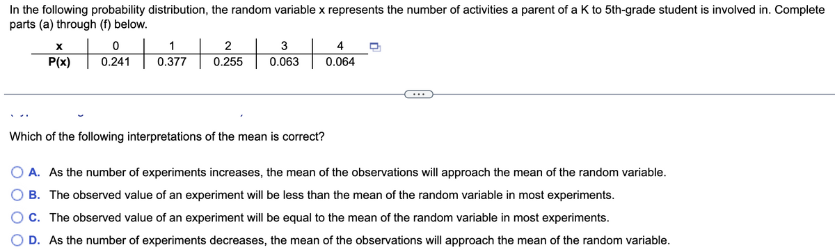 In the following probability distribution, the random variable x represents the number of activities a parent of a K to 5th-grade student is involved in. Complete
parts (a) through (f) below.
X
1
2
3
4
P(x)
0.241
0.377
0.255
0.063
0.064
...
Which of the following interpretations of the mean is correct?
O A. As the number of experiments increases, the mean of the observations will approach the mean of the random variable.
B. The observed value of an experiment will be less than the mean of the random variable in most experiments.
C. The observed value of an experiment will be equal to the mean of the random variable in most experiments.
D. As the number of experiments decreases, the mean of the observations will approach the mean of the random variable.
