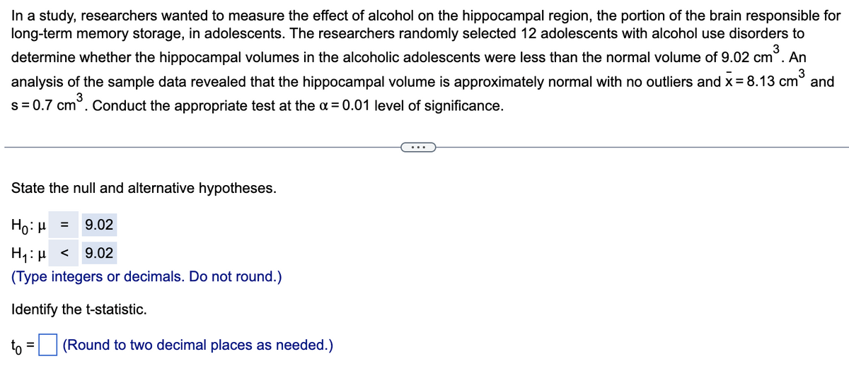 In a study, researchers wanted to measure the effect of alcohol on the hippocampal region, the portion of the brain responsible for
long-term memory storage, in adolescents. The researchers randomly selected 12 adolescents with alcohol use disorders to
3
determine whether the hippocampal volumes in the alcoholic adolescents were less than the normal volume of 9.02 cm°. An
analysis of the sample data revealed that the hippocampal volume is approximately normal with no outliers and x= 8.13 cm° and
s= 0.7 cm°. Conduct the appropriate test at the a= 0.01 level of significance.
State the null and alternative hypotheses.
Ho: H
9.02
H1:µ <
9.02
(Type integers or decimals. Do not round.)
Identify the t-statistic.
to = (Round to two decimal places as needed.)

