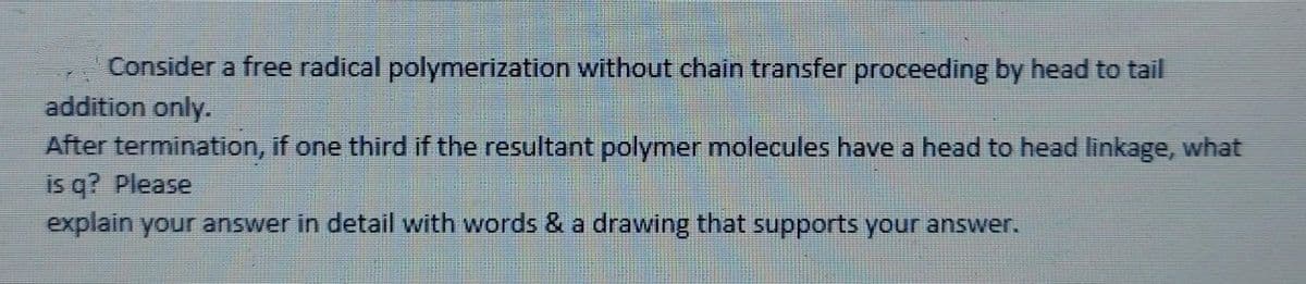 Consider a free radical polymerization without chain transfer proceeding by head to tail
addition only.
After termination, if one third if the resultant polymer molecules have a head to head linkage, what
is q? Please
explain your answer in detail with words & a drawing that supports your answer.
