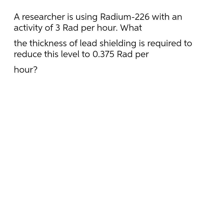 A researcher is using Radium-226 with an
activity of 3 Rad per hour. What
the thickness of lead shielding is required to
reduce this level to 0.375 Rad per
hour?
