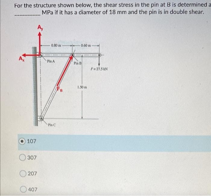 For the structure shown below, the shear stress in the pin at B is determined a
MPa if it has a diameter of 18 mm and the pin is in double shear.
A,
0.80 m
0.60 m
A
Pin A
Pin B
F=27.5 kN
1.50 m
Pin C
107
307
207
407
