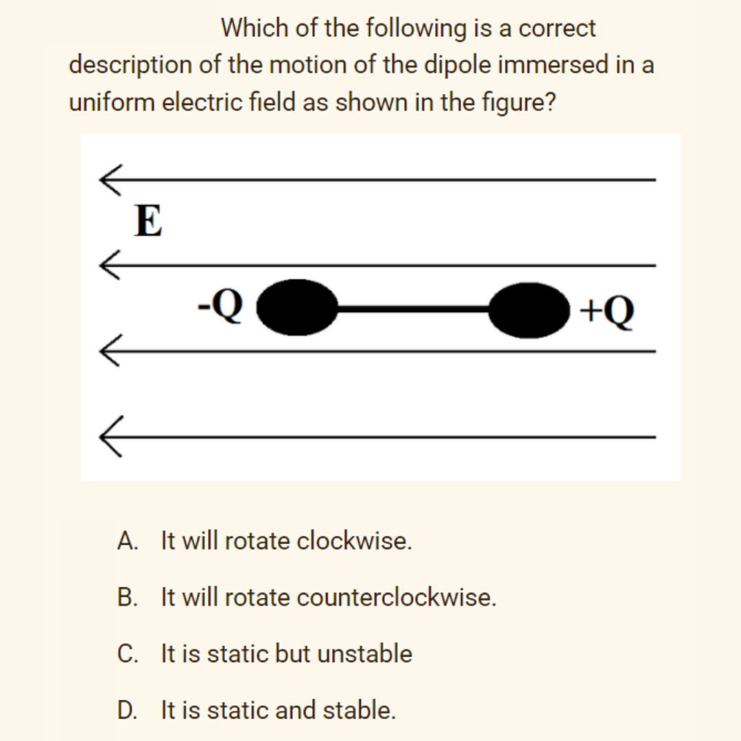 Which of the following is a correct
description of the motion of the dipole immersed in a
uniform electric field as shown in the figure?
E
-Q
+Q
A. It will rotate clockwise.
B. It will rotate counterclockwise.
C. It is static but unstable
D. It is static and stable.
