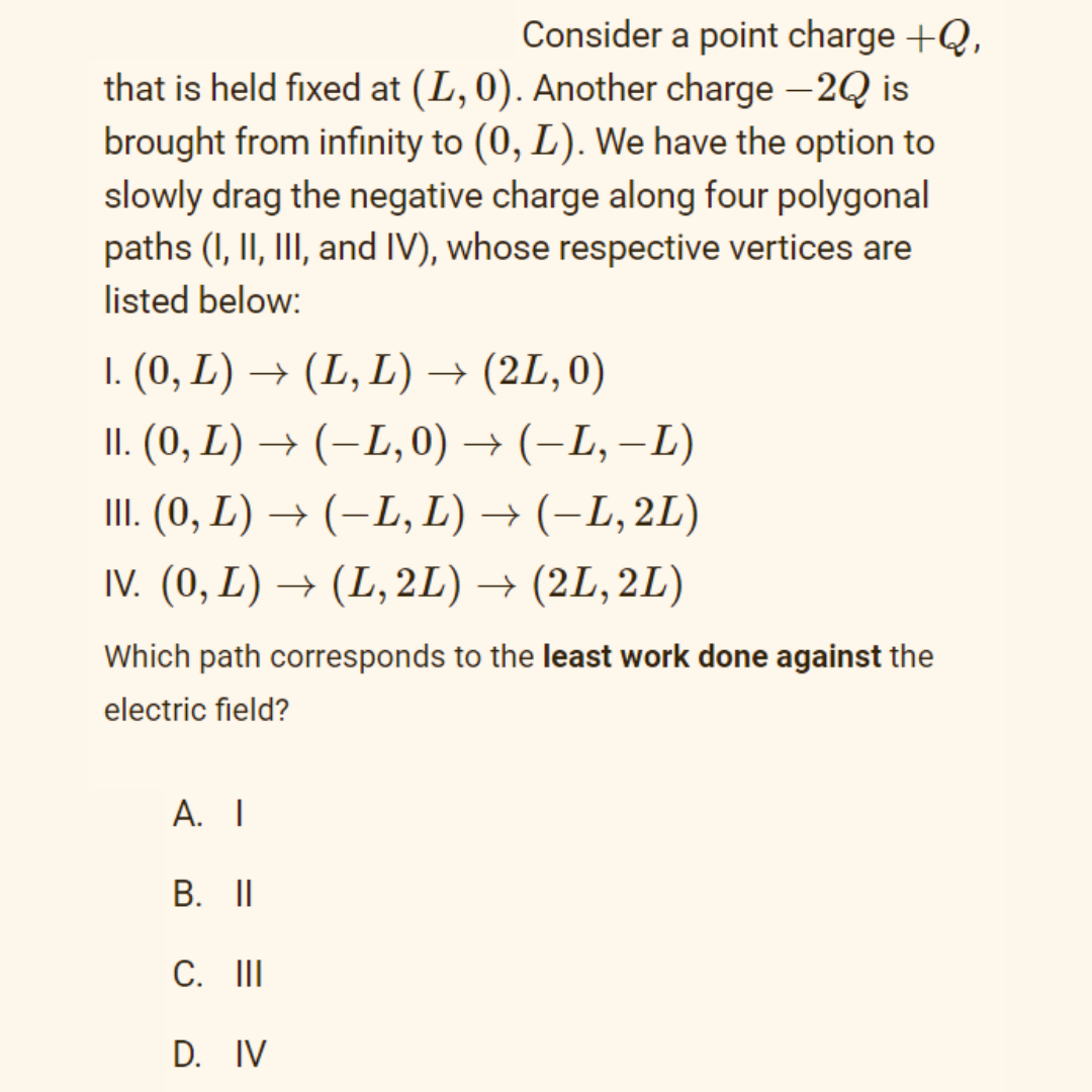 Consider a point charge +Q,
that is held fixed at (L, 0). Another charge –2Q is
brought from infinity to (0, L). We have the option to
slowly drag the negative charge along four polygonal
paths (I, II, III, and IV), whose respective vertices are
listed below:
1. (0, L) → (L, L) → (2L, 0)
II. (0, L) → (–L, 0) → (-L, –L)
II. (0, L) → (-L, L) → (-L, 2L)
IV. (0, L) → (L, 2L) → (2L, 2L)
Which path corresponds to the least work done against the
electric field?
А. I
B. II
C. II
D. IV
