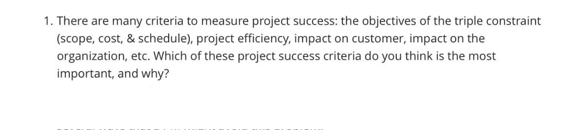1. There are many criteria to measure project success: the objectives of the triple constraint
(scope, cost, & schedule), project efficiency, impact on customer, impact on the
organization, etc. Which of these project success criteria do you think is the most
important, and why?