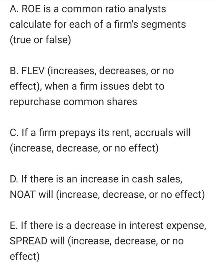 A. ROE is a common ratio analysts
calculate for each of a firm's segments
(true or false)
B. FLEV (increases, decreases, or no
effect), when a firm issues debt to
repurchase common shares
C. If a firm prepays its rent, accruals will
(increase, decrease, or no effect)
D. If there is an increase in cash sales,
NOAT will (increase, decrease, or no effect)
E. If there is a decrease in interest expense,
SPREAD will (increase, decrease, or no
effect)

