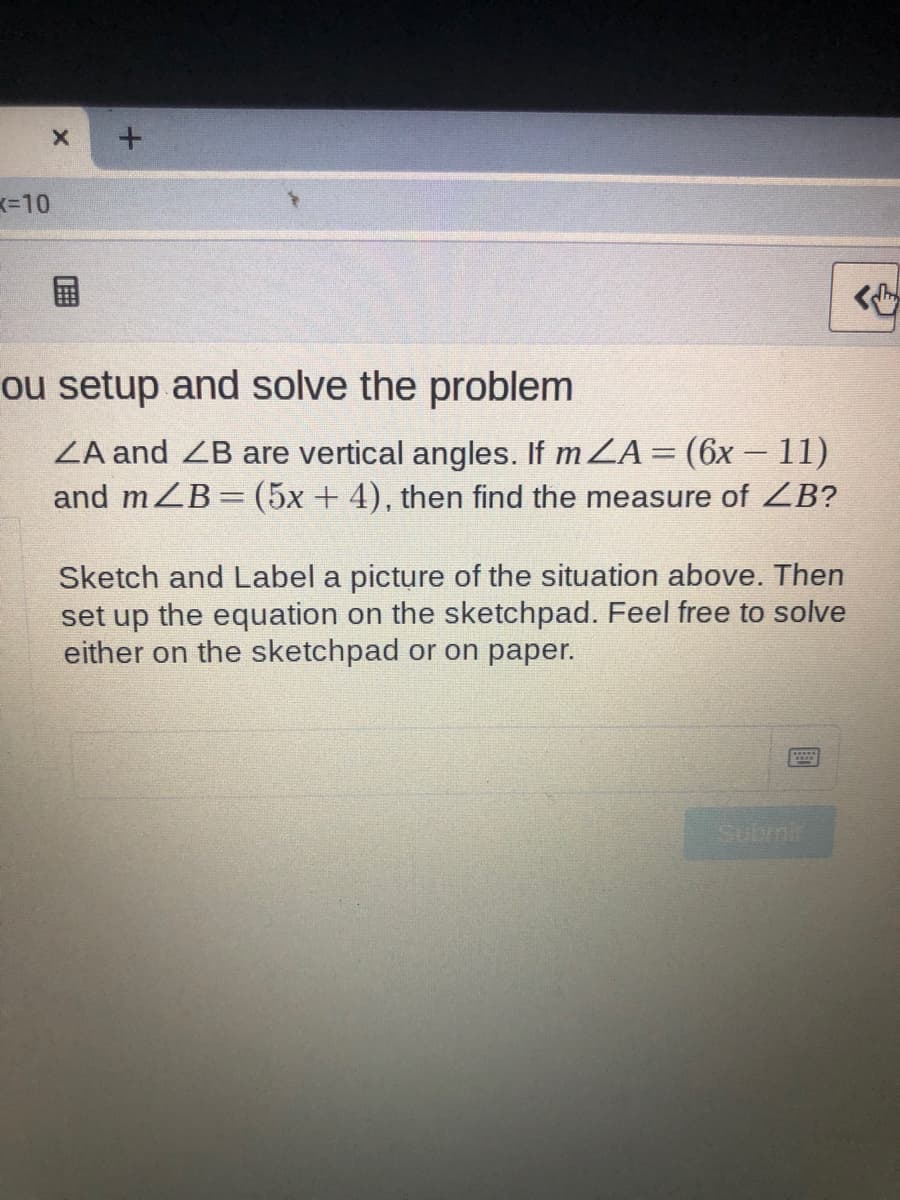 K=10
ou setup and solve the problem
ZA and ZB are vertical angles. If m ZA= (6x - 11)
and mZB= (5x+ 4), then find the measure of ZB?
%3D
Sketch and Label a picture of the situation above. Then
set up the equation on the sketchpad. Feel free to solve
either on the sketchpad or on paper.
