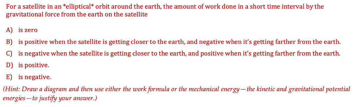 For a satellite in an *elliptical* orbit around the earth, the amount of work done in a short time interval by the
gravitational force from the earth on the satellite
A) is zero
B) is positive when the satellite is getting closer to the earth, and negative when it's getting farther from the earth.
C) is negative when the satellite is getting closer to the earth, and positive when it's getting farther from the earth.
D) is positive.
E) is negative.
(Hint: Draw a diagram and then use either the work formula or the mechanical energy– the kinetic and gravitational potential
energies – to justify your answer.)
