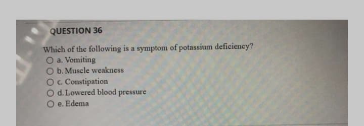 QUESTION 36
Which of the following is a symptom of potassium deficiency?
O a. Vomiting
O b. Muscle weakness
O. Constipation
O d. Lowered blood pressure
O e. Edema
