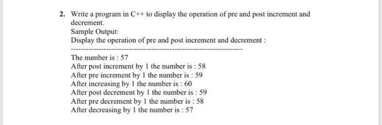 2. Write a program in C++ to display the operation of pre and post increment and
decrement.
Sample Output:
Display the operation of pre and post increment and decrement :
The number is : 57
After post increment by 1 the number is : 58
After pre increment by 1 the number is : 59
After increasing by 1 the number is : 60
After post decrement by 1 the number is : 59
After pre decrement by 1 the number is : 58
After decreasing by 1 the number is : 57
