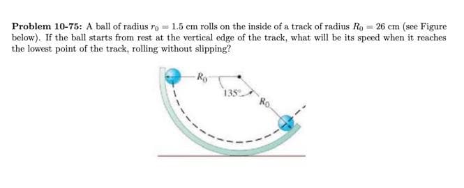 Problem 10-75: A ball of radius ro = 1.5 cm rolls on the inside of a track of radius Ro = 26 cm (see Figure
below). If the ball starts from rest at the vertical edge of the track, what will be its speed when it reaches
the lowest point of the track, rolling without slipping?
135
