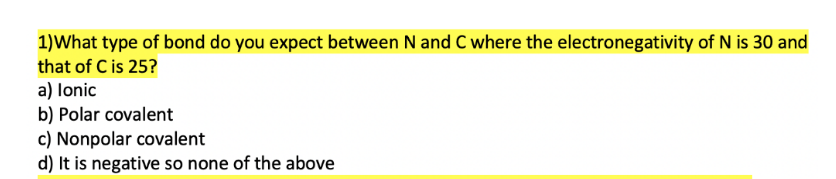 1)What type of bond do you expect between N and C where the electronegativity of N is 30 and
that of C is 25?
a) lonic
b) Polar covalent
c) Nonpolar covalent
d) It is negative so none of the above

