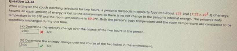 Question 12.2a
While sitting on the couch watching television for two hours, a person's metabolism converts food into about 175 kcal (7.32 x 10 3) of energy.
Assume an equal amount of energy is lost to the environment so there is no net change in the person's internal energy. The person's body
temperature is 98.6°F and the room temperature is 69.O*F. Both the person's body temperature and the room temperature are considered to be
essentially unchanged during this time.
(a) Determine the entropy change over the course of the two hours in the person.
2360
(b) Determine the entropy change over the course of the two hours in the environment.
2490
3/K
