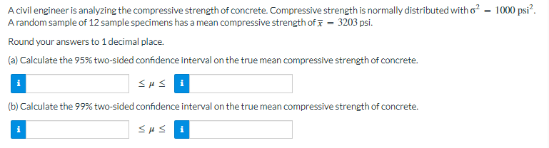 A civil engineer is analyzing the compressive strength of concrete. Compressive strength is normally distributed with o² = 1000 psi².
A random sample of 12 sample specimens has a mean compressive strength of = 3203 psi.
Round your answers to 1 decimal place.
(a) Calculate the 95% two-sided confidence interval on the true mean compressive strength of concrete.
SHS
(b) Calculate the 99% two-sided confidence interval on the true mean compressive strength of concrete.
i
susi