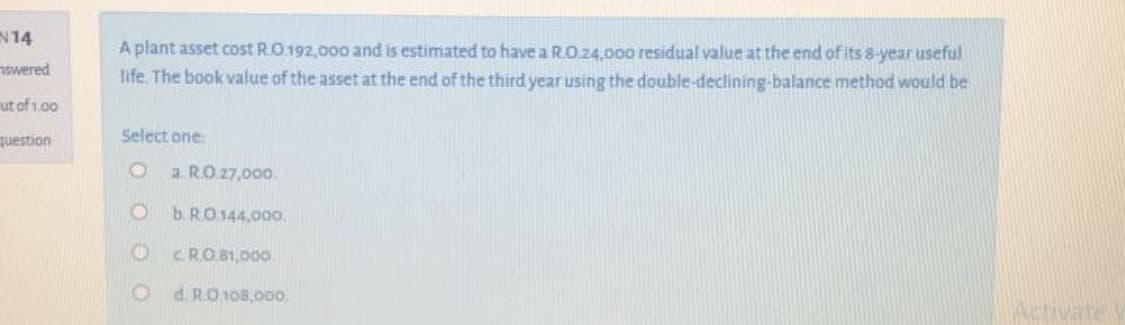 A plant asset cost R.O.192,000 and is estimated to have a R.O.24,000 residual value at the end of its 8-year useful
life. The book value of the asset at the end of the third year using the double-declining-balance method would be
Select one
a. RO.27,000.
b. RO.144,000.
CRO 81,000.
d. R.O.108,000.
