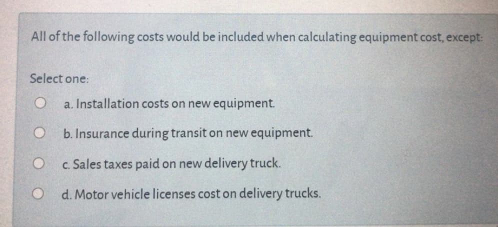 All of the following costs would be included when calculating equipment cost, except:
Select one:
a. Installation costs on new equipment.
b. Insurance during transit on new equipment.
c. Sales taxes paid on new delivery truck.
O d. Motor vehicle licenses cost on delivery trucks.
