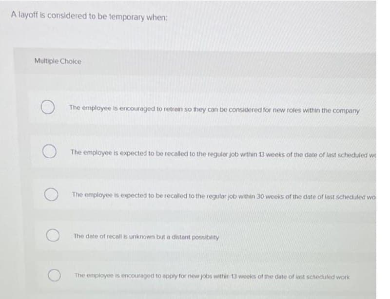 A layoff is considered to be temporary when:
Multiple Choice
The employee is encouraged to retrain so they can be considered for new roles within the company
The employee is expected to be recalled to the regular job within 13 weeks of the date of lest scheduled we
The employee is expected to be recalled to the regular job within 30 weeks of the date of last scheduled wo
The date of recall is unknown but a distant possiblity
The employee is encouraged to apply for new jobs within 13 weeks of the date of iast scheduled work
