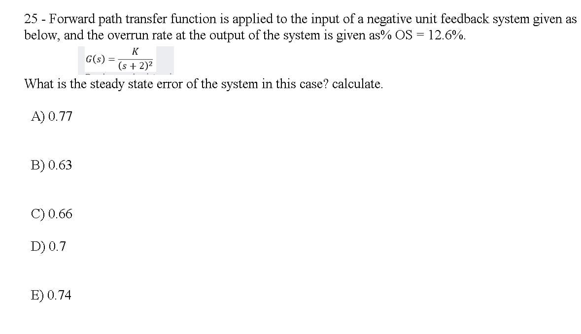 25 - Forward path transfer function is applied to the input of a negative unit feedback system given as
below, and the overrun rate at the output of the system is given as% OS = 12.6%.
K
G(s)
(s + 2)2
What is the steady state error of the system in this case? calculate.
A) 0.77
B) 0.63
C) 0.66
D) 0.7
E) 0.74
