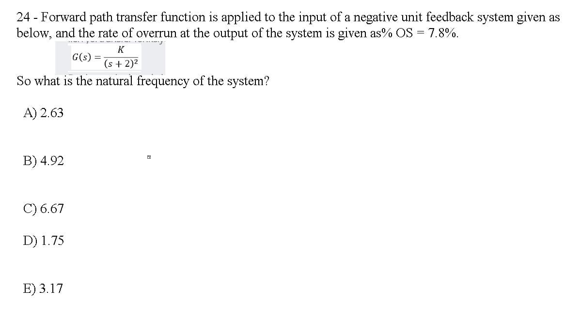 24 - Forward path transfer function is applied to the input of a negative unit feedback system given as
below, and the rate of overrun at the output of the system is given as% OS = 7.8%.
K
G(s) =
(s + 2)2
So what is the natural frequency of the system?
A) 2.63
B) 4.92
C) 6.67
D) 1.75
E) 3.17
