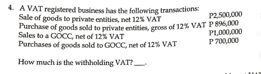 P2,500,000
4. A VAT registered business has the following transactions:
Sale of goods to private entities, net 12% VAT
Purchase of goods sold to private entities, gross of 12% VAT P 896,000
Sales to a GOCC, net of 12% VAT
P1,000,000
P 700,000
Purchases of goods sold to GOCC, net of 12% VAT
How much is the withholding VAT?.